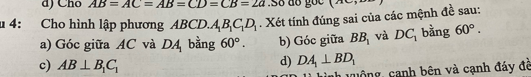 d) Cho AB=AC=AB=CD=CB=2a.Só ão 800 (2x 
4: Cho hình lập phương ABCD. A_1B_1C_1D_1. Xét tính đúng sai của các mệnh đề sau:
a) Góc giữa AC và DA bằng 60°. b) Góc giữa BB_1 và DC_1 bằng 60°. 
c) AB⊥ B_1C_1
d) DA_1⊥ BD_1
n v u ô ng , canh bên và cạnh đáy đề