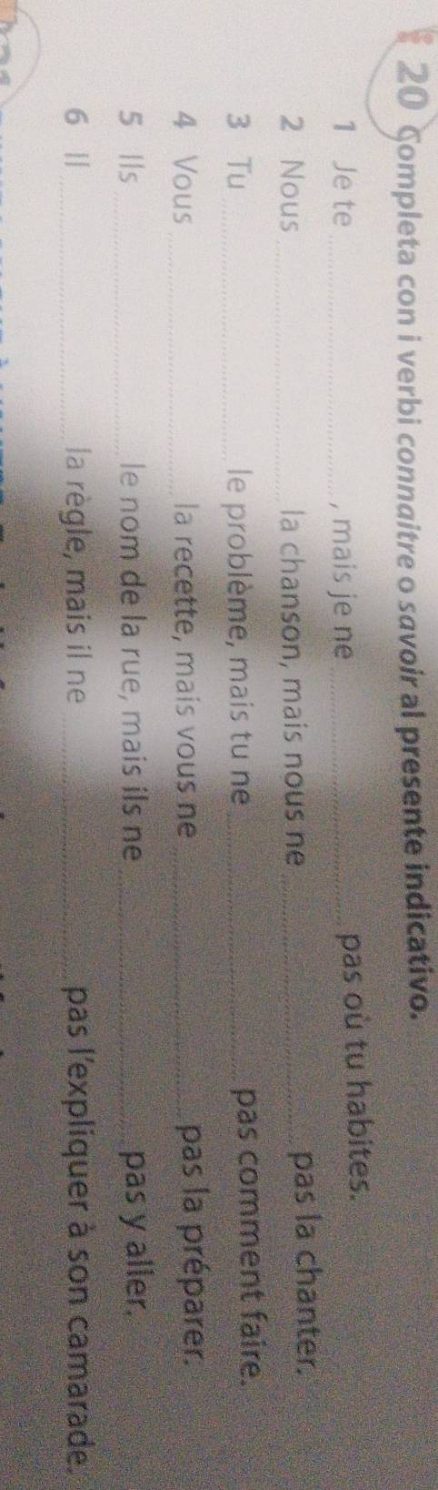 Completa con i verbi connaitre o savoir al presente indicativo. 
1 Je te _, mais je ne_ 
pas où tu habites. 
2 Nous_ la chanson, mais nous ne _pas la chanter. 
3 Tu_ le problème, mais tu ne _pas comment faire. 
4 Vous _la recette, mais vous ne _pas la préparer. 
5 lls _le nom de la rue, mais ils ne _pas y aller. 
6 || _la règle, mais il ne _pas l'expliquer à son camarade.