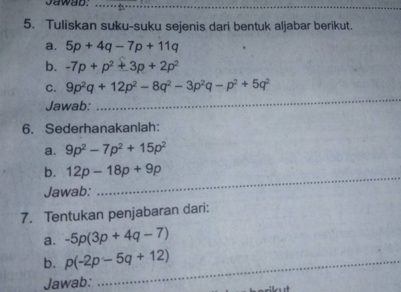 Jawap:_ 
5. Tuliskan suku-suku sejenis dari bentuk aljabar berikut. 
a. 5p+4q-7p+11q
b. -7p+p^2+3p+2p^2
C. 9p^2q+12p^2-8q^2-3p^2q-p^2+5q^2
Jawab: 
_ 
6. Sederhanakanlah: 
a. 9p^2-7p^2+15p^2
b. 12p-18p+9p
Jawab: 
_ 
7. Tentukan penjabaran dari: 
a. -5p(3p+4q-7)
b. p(-2p-5q+12) _ 
Jawab: