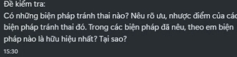 Đề kiểm tra: 
Có những biện pháp tránh thai nào? Nêu rõ ưu, nhược điểm của các 
biện pháp tránh thai đó. Trong các biện pháp đã nêu, theo em biện 
pháp nào là hữu hiệu nhất? Tại sao? 
15:30