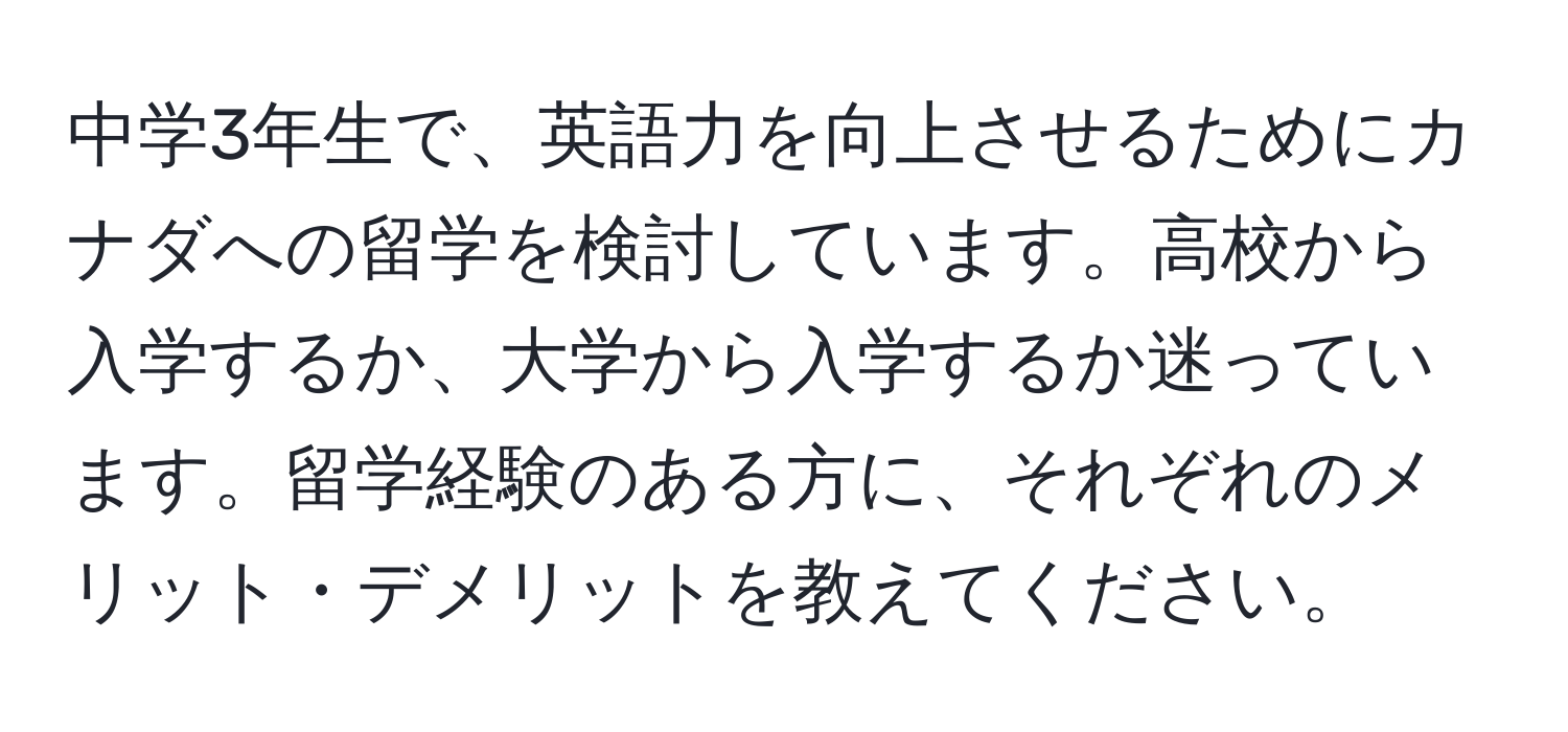 中学3年生で、英語力を向上させるためにカナダへの留学を検討しています。高校から入学するか、大学から入学するか迷っています。留学経験のある方に、それぞれのメリット・デメリットを教えてください。