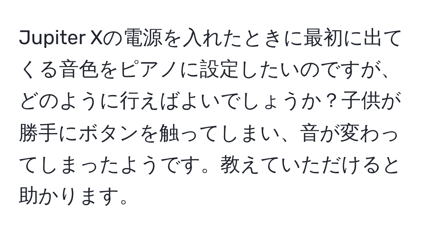 Jupiter Xの電源を入れたときに最初に出てくる音色をピアノに設定したいのですが、どのように行えばよいでしょうか？子供が勝手にボタンを触ってしまい、音が変わってしまったようです。教えていただけると助かります。