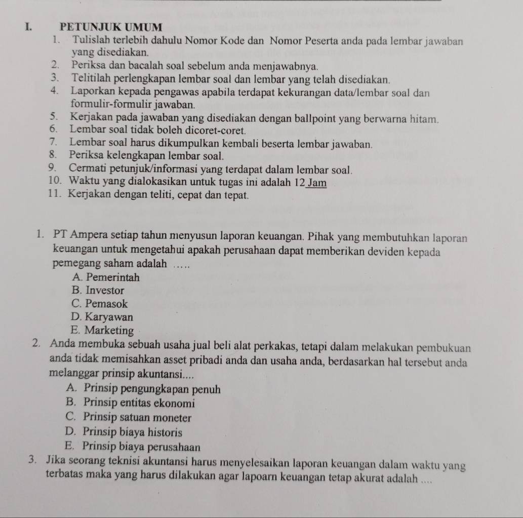 PETUNJUK UMUM
1. Tulislah terlebih dahulu Nomor Kode dan Nomor Peserta anda pada lembar jawaban
yang disediakan.
2. Periksa dan bacalah soal sebelum anda menjawabnya.
3. Telitilah perlengkapan lembar soal dan lembar yang telah disediakan.
4. Laporkan kepada pengawas apabila terdapat kekurangan data/lembar soal dan
formulir-formulir jawaban.
5. Kerjakan pada jawaban yang disediakan dengan ballpoint yang berwarna hitam.
6. Lembar soal tidak boleh dicoret-coret.
7. Lembar soal harus dikumpulkan kembali beserta lembar jawaban.
8. Periksa kelengkapan lembar soal.
9. Cermati petunjuk/informasi yang terdapat dalam lembar soal.
10. Waktu yang dialokasikan untuk tugas ini adalah 12 Jam
11. Kerjakan dengan teliti, cepat dan tepat.
1. PT Ampera setiap tahun menyusun laporan keuangan. Pihak yang membutuhkan laporan
keuangan untuk mengetahui apakah perusahaan dapat memberikan deviden kepada
pemegang saham adalah …
A. Pemerintah
B. Investor
C. Pemasok
D. Karyawan
E. Marketing
2. Anda membuka sebuah usaha jual beli alat perkakas, tetapi dalam melakukan pembukuan
anda tidak memisahkan asset pribadi anda dan usaha anda, berdasarkan hal tersebut anda
melanggar prinsip akuntansi....
A. Prinsip pengungkapan penuh
B. Prinsip entitas ekonomi
C. Prinsip satuan moneter
D. Prinsip biaya historis
E. Prinsip biaya perusahaan
3. Jika seorang teknisi akuntansi harus menyelesaikan laporan keuangan dalam waktu yang
terbatas maka yang harus dilakukan agar lapoarn keuangan tetap akurat adalah ....