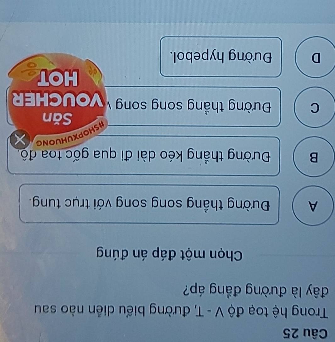 Trong hệ toạ độ V - T, đường biểu diễn nào sau
đây là đường đẳng áp?
Chọn một đáp án đúng
A Đường thẳng song song với trục tung.
B Đường thẳng kéo dài đi qua gốc toa độ.
#SHOPXUHUONG
Săn
C
Đường thắng song song VoUCHER
HOT
D Đường hypebol.