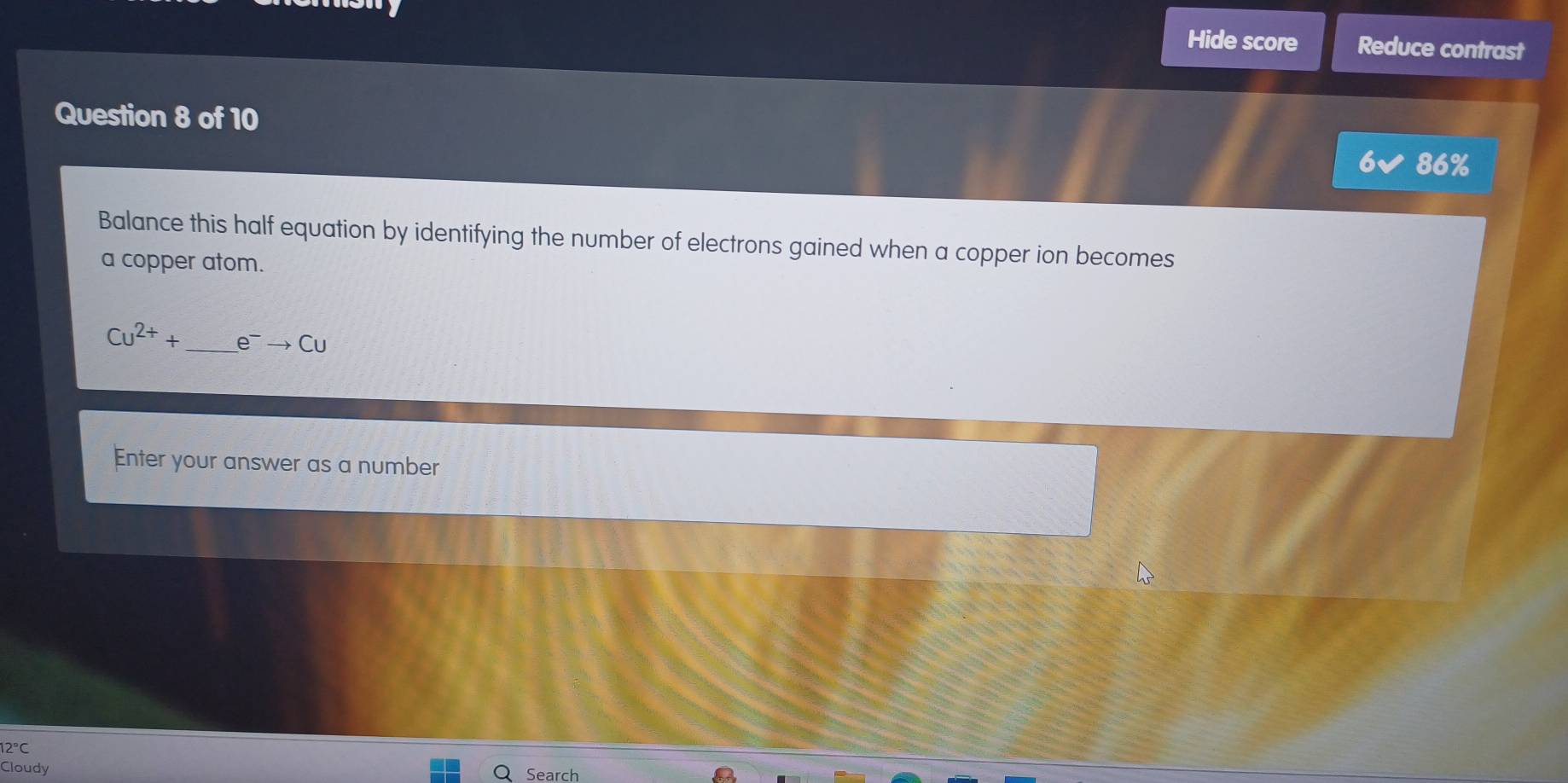 Hide score Reduce contrast 
Question 8 of 10 
86% 
Balance this half equation by identifying the number of electrons gained when a copper ion becomes 
a copper atom.
Cu^(2+)+ _  e^-to Cu
Enter your answer as a number
12°C
Cloudy Search