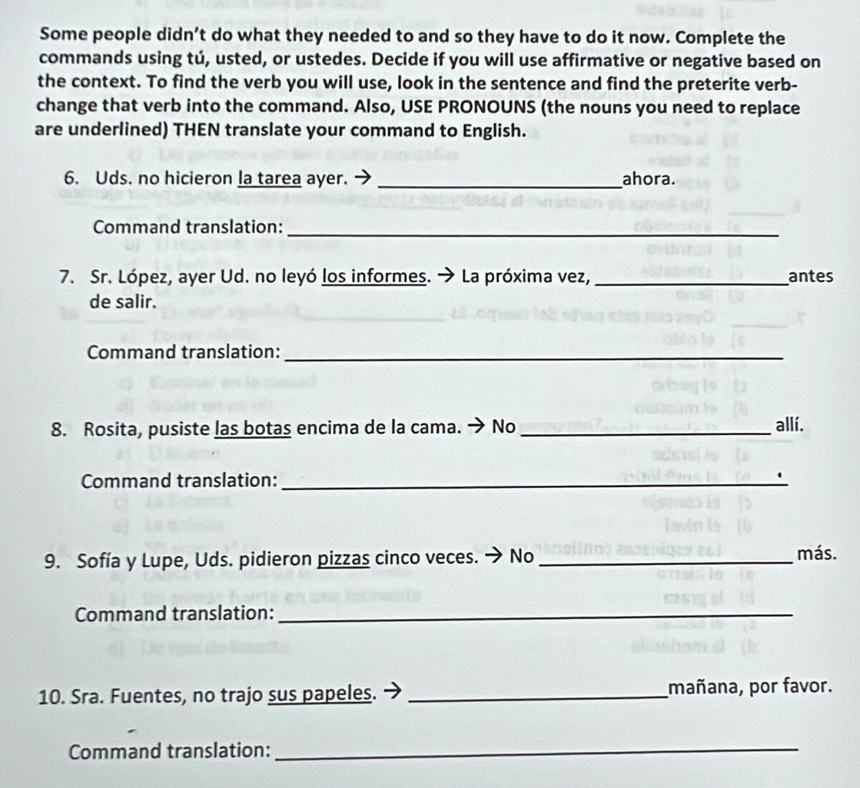 Some people didn’t do what they needed to and so they have to do it now. Complete the 
commands using tú, usted, or ustedes. Decide if you will use affirmative or negative based on 
the context. To find the verb you will use, look in the sentence and find the preterite verb- 
change that verb into the command. Also, USE PRONOUNS (the nouns you need to replace 
are underlined) THEN translate your command to English. 
6. Uds. no hicieron la tarea ayer. _ahora. 
Command translation:_ 
7. Sr. López, ayer Ud. no leyó los informes. → La próxima vez,_ antes 
de salir. 
Command translation:_ 
8. Rosita, pusiste las botas encima de la cama. → No _allí. 
Command translation: _. 
9. Sofía y Lupe, Uds. pidieron pizzas cinco veces. → No _más. 
Command translation:_ 
10. Sra. Fuentes, no trajo sus papeles. _mañana, por favor. 
Command translation:_