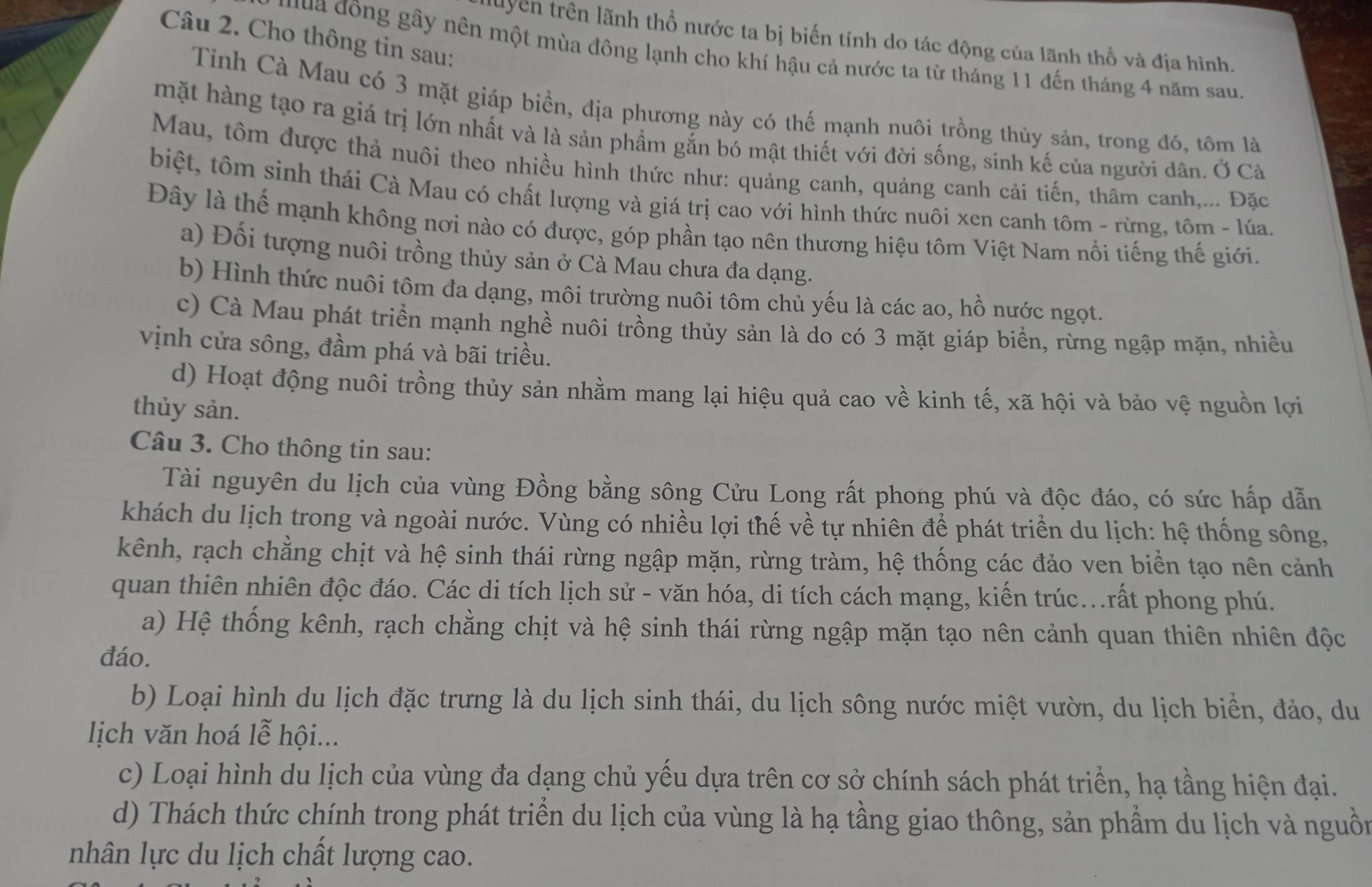 Cho thông tin sau:
luyên trên lãnh thổ nước ta bị biến tính do tác động của lãnh thổ và địa hình.
đuua đồng gầy nên một mùa đông lạnh cho khí hậu cả nước ta từ tháng 11 đến tháng 4 năm sau.
Tỉnh Cà Mau có 3 mặt giáp biển, địa phương này có thế mạnh nuôi trồng thủy sản, trong đó, tôm là
mặt hàng tạo ra giá trị lớn nhất và là sản phẩm gắn bó mật thiết với đời sống, sinh kế của người dân. Ở Cà
Mau, tôm được thả nuôi theo nhiều hình thức như: quảng canh, quảng canh cải tiến, thâm canh,... Đặc
biệt, tôm sinh thái Cà Mau có chất lượng và giá trị cao với hình thức nuôi xen canh tôm - rừng, tôm - lúa.
Đây là thể mạnh không nơi nào có được, góp phần tạo nên thương hiệu tôm Việt Nam nổi tiếng thế giới.
a) Đối tượng nuôi trồng thủy sản ở Cà Mau chưa đa dạng.
b) Hình thức nuôi tôm đa dạng, môi trường nuôi tôm chủ yếu là các ao, hồ nước ngọt.
c) Cà Mau phát triển mạnh nghề nuôi trồng thủy sản là do có 3 mặt giáp biển, rừng ngập mặn, nhiều
vịnh cửa sông, đầm phá và bãi triều.
d) Hoạt động nuôi trồng thủy sản nhằm mang lại hiệu quả cao về kinh tế, xã hội và bảo vệ nguồn lợi
thủy sản.
Câu 3. Cho thông tin sau:
Tài nguyên du lịch của vùng Đồng bằng sông Cửu Long rất phong phú và độc đáo, có sức hấp dẫn
khách du lịch trong và ngoài nước. Vùng có nhiều lợi thế về tự nhiên để phát triển du lịch: hệ thống sông,
kênh, rạch chằng chịt và hệ sinh thái rừng ngập mặn, rừng tràm, hệ thống các đảo ven biển tạo nên cảnh
quan thiên nhiên độc đáo. Các di tích lịch sử - văn hóa, di tích cách mạng, kiến trúc...rất phong phú.
a) Hệ thống kênh, rạch chằng chịt và hệ sinh thái rừng ngập mặn tạo nên cảnh quan thiên nhiên độc
đáo.
b) Loại hình du lịch đặc trưng là du lịch sinh thái, du lịch sông nước miệt vườn, du lịch biển, đảo, du
ịch văn hoá lễ hội...
c) Loại hình du lịch của vùng đa dạng chủ yều dựa trên cơ sở chính sách phát triển, hạ tầng hiện đại.
d) Thách thức chính trong phát triển du lịch của vùng là hạ tầng giao thông, sản phẩm du lịch và nguồn
nhân lực du lịch chất lượng cao.