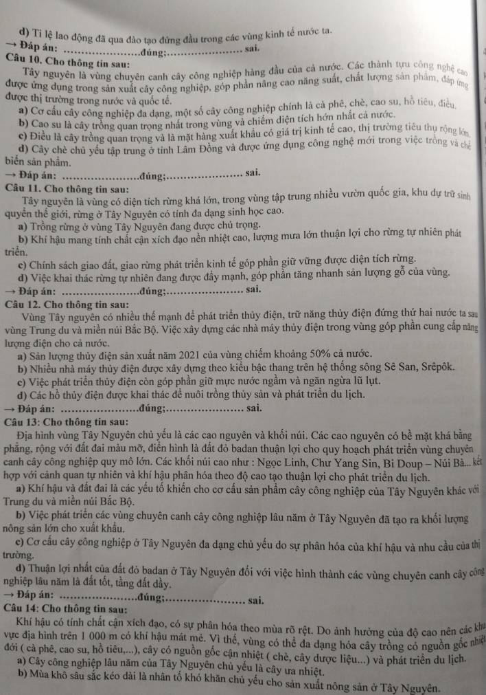 d) Tỉ lệ lao động đã qua đào tao đứng đầu trong các vùng kinh tế nước ta
→ Đáp án: _.đúng;_
sai.
Câu 10. Cho thông tin sau:
Tây nguyên là vùng chuyên canh cây công nghiệp hàng đầu của cả nước. Các thành tựu công nghệ cao
được ứng dụng trong sản xuất cây công nghiệp, góp phần nâng cao năng suất, chất lượng sản phẩm, đáp ứng
được thị trường trong nước và quốc tế.
a) Cơ cấu cây công nghiệp đa dang, một số cây công nghiệp chính là cả phê, chè, cao su, hỗ tiêu, điều
b) Cao su là cây trồng quan trọng nhất trong vùng và chiếm diện tích hớn nhất cả nước.
c) Điều là cây trồng quan trọng và là mặt hàng xuất khẩu có giá trị kinh tế cao, thị trường tiêu thụ rộng lớn
d) Cây chè chủ yếu tập trung ở tỉnh Lâm Đồng và được ứng dụng công nghệ mới trong việc trồng và chế
biển săn phẩm.
→ Đáp án: _.đúng;_ sai.
Câu 11. Cho thông tin sau:
Tây nguyên là vùng có diện tích rừng khá lớn, trong vùng tập trung nhiều vườn quốc gia, khu dự trữ sinh
quyền thế giới, rừng ở Tây Nguyên có tính đa dạng sinh học cao.
a) Trồng rừng ở vùng Tây Nguyên đang được chú trọng.
b) Khí hậu mang tính chất cận xích đạo nền nhiệt cao, lượng mưa lớn thuận lợi cho rừng tự nhiên phát
triển.
c) Chính sách giao đất, giao rừng phát triển kinh tế góp phần giữ vững được diện tích rừng.
d) Việc khai thác rừng tự nhiên đang được đầy mạnh, góp phần tăng nhanh sản lượng gỗ của vùng.
→ Đáp án: _đúng;_ sai.
Câu 12. Cho thông tin sau:
Vùng Tây nguyên có nhiều thể mạnh để phát triển thủy điện, trữ năng thủy điện đứng thứ hai nước ta sau
vùng Trung du và miền núi Bắc Bộ. Việc xây dựng các nhà máy thủy điện trong vùng góp phần cung cấp năng
lượng điện cho cả nước.
a) Sân lượng thủy điện sản xuất năm 2021 của vùng chiếm khoảng 50% cả nước.
b) Nhiều nhà máy thủy điện được xây dựng theo kiểu bậc thang trên hệ thống sông Sê San, Srêpôk.
c) Việc phát triển thủy điện còn góp phần giữ mực nước ngầm và ngăn ngừa lũ lụt.
đ) Các hồ thủy điện được khai thác đề nuôi trồng thủy sản và phát triển du lịch.
→ Đáp án: _.đúng;_ sai.
Câu 13: Cho thông tin sau:
Địa hình vùng Tây Nguyên chủ yếu là các cao nguyên và khối núi. Các cao nguyên có bề mặt khá bằng
phẳng, rộng với đất đai màu mỡ, điễn hình là đất đỏ badan thuận lợi cho quy hoạch phát triển vùng chuyên
canh cây công nghiệp quy mô lớn. Các khối núi cao như : Ngọc Linh, Chư Yang Sin, Bi Doup - Núi Bà... kết
hợp với cảnh quan tự nhiên và khí hậu phân hóa theo độ cao tạo thuận lợi cho phát triển du lịch.
a) Khí hậu và đất đai là các yếu tố khiến cho cơ cấu sản phẩm cây công nghiệp của Tây Nguyên khác với
Trung du và miền núi Bắc Bộ.
b) Việc phát triển các vùng chuyên canh cây công nghiệp lâu năm ở Tây Nguyên đã tạo ra khối lượng
nông sản lớn cho xuất khẩu.
c) Cơ cầu cây công nghiệp ở Tây Nguyên đa dạng chủ yếu do sự phân hóa của khí hậu và nhu cầu của thị
trường.
) Thuận lợi nhất của đất đỏ badan ở Tây Nguyên đối với việc hình thành các vùng chuyên canh cây công
nghiệp lâu năm là đất tốt, tầng đất dầy.
→ Đáp án: _.đúng;_ sai.
Câu 14: Cho thông tin sau:
Khí hậu có tính chất cận xích đạo, có sự phân hóa theo mùa rõ rệt. Do ảnh hưởng của độ cao nên các khu
vực địa hình trên 1 000 m có khí hậu mát mẻ. Vì thế, vùng có thể đa dạng hóa cây trồng có nguồn gốc nhiệ
đới ( cà phê, cao su, hồ tiêu,...), cây có nguồn gốc cận nhiệt ( chè, cây dược liệu...) và phát triển du lịch.
a) Cây công nghiệp lâu năm của Tây Nguyên chủ yếu là cây ưa nhiệt.
b) Mùa khô sâu sắc kéo dài là nhân tố khó khăn chủ yếu cho sản xuất nông sản ở Tây Nguyên.