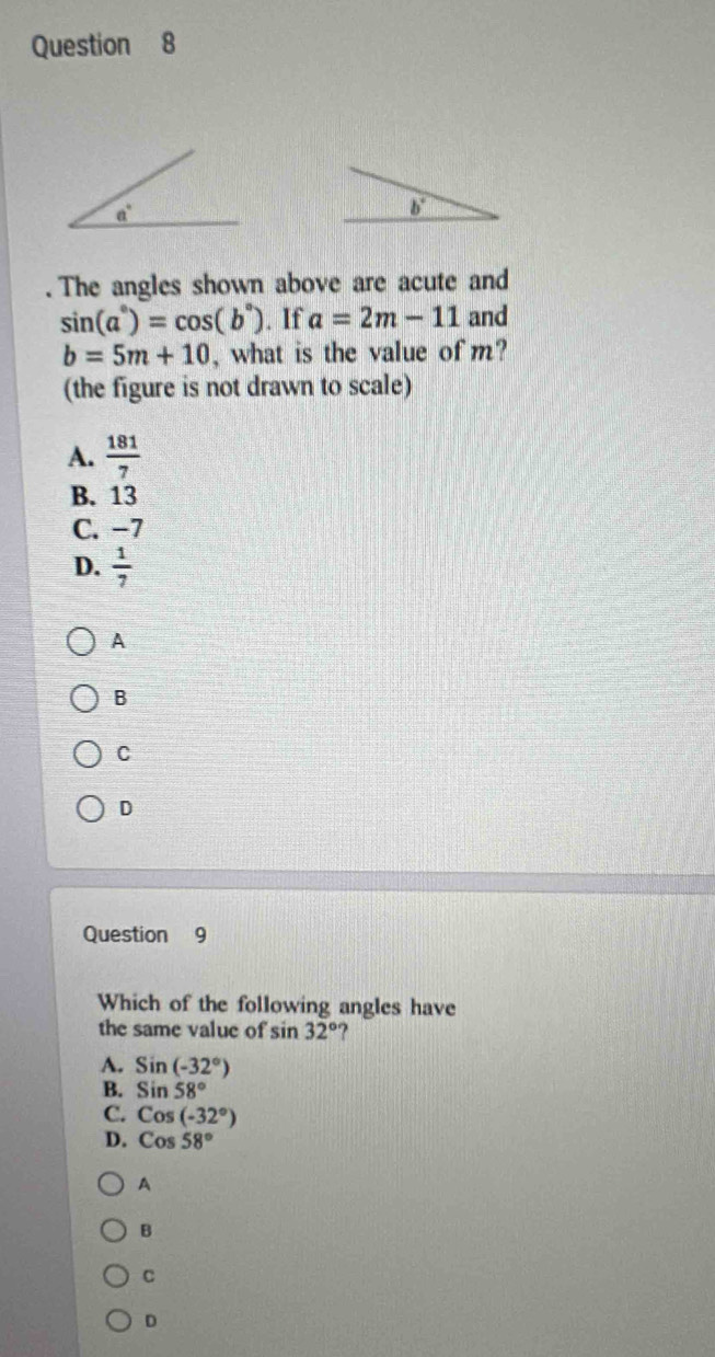 b°.The angles shown above are acute and
sin (a°)=cos (b°). If a=2m-11 and
b=5m+10 , what is the value of m?
(the figure is not drawn to scale)
A.  181/7 
B. 13
C. −7
D.  1/7 
A
B
C
D
Question 9
Which of the following angles have
the same value of sin 32° ?
A. Sin(-32°)
B. Sin58°
C. Cos(-32°)
D. Cos58°
A
B
C
D