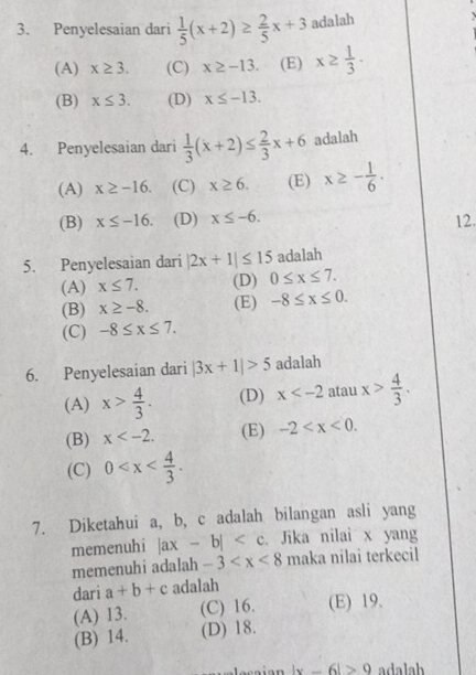 Penyelesaian dari  1/5 (x+2)≥  2/5 x+3 adalah
(A) x≥ 3. (C) x≥ -13. (E) x≥  1/3 .
(B) x≤ 3. (D) x≤ -13. 
4. Penyelesaian dari  1/3 (x+2)≤  2/3 x+6 adalah
(A) x≥ -16. (C) x≥ 6. (E) x≥ - 1/6 .
(B) x≤ -16. (D) x≤ -6. 
12.
5. Penyelesaian dari |2x+1|≤ 15 adalah
(A) x≤ 7. (D) 0≤ x≤ 7.
(B) x≥ -8. (E) -8≤ x≤ 0.
(C) -8≤ x≤ 7. 
6. Penyelesaian dari |3x+1|>5 adalah
(A) x> 4/3 . (D) x atau x> 4/3 .
(B) x . (E) -2 .
(C) 0 . 
7. Diketahui a, b, c adalah bilangan asli yang
memenuhi |ax-b| . Jika nilai x yang
memenuhi adalah -3 maka nilai terkecil
dari a+b+c adalah
(A) 13. (C) 16. (E) 19.
(B) 14. (D) 18.
locaian |x-6|>9 adalah