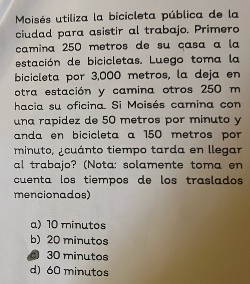 Moisés utiliza la bicicleta pública de la
ciudad para asistir al trabajo. Primero
camina 250 metros de su casa a la
estación de bicicletas. Luego toma la
bicicleta por 3,000 metros, la deja en
otra estación y camina otros 250 m
hacia su oficina. Si Moisés camina con
una rapidez de 50 metros por minuto y
anda en bicicleta a 150 metros por 
minuto, ¿cuánto tiempo tarda en llegar
al trabajo? (Nota: solamente toma en
cuenta los tiempos de los traslados 
mencionados)
a) 10 minutos
b) 20 minutos
30 minutos
d) 60 minutos