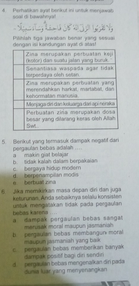 Perhatikan ayat berikut ini untuk menjawab
soal di bawahnya!
Pilihlah tiga jawaban benar yang sesuai
dengan isi kandungan ayat di atas!
5. Berikut yang termasuk dampak negatif dari
pergaulan bebas adalah ....
a makin giat belajar
b. tidak kalah dalam berpakaian
c. bergaya hidup modern
d. berpenampilan modis
e berbuat zina
6. Jika memikirkan masa depan diri dan juga
keturunan, Anda sebaiknya selalu konsisten
untuk mengatakan tidak pada pergaulan
bebas karena
a dampak pergaulan bebas sangat
merusak moral maupun jasmaniah
b. pergaulan bebas membangun moral
maupun jasmaniah yang baik
c. pergaulan bebas memberikan banyak
dampak positif bagi diri sendiri
d. pergaulan bebas mengenalkan diri pada
dunia luar yang menyenangkan