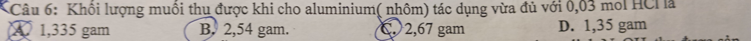Khối lượng muối thu được khi cho aluminium( nhôm) tác dụng vừa đủ với 0,03 mol HCI là
A 1,335 gam B. 2,54 gam. C. 2,67 gam D. 1,35 gam