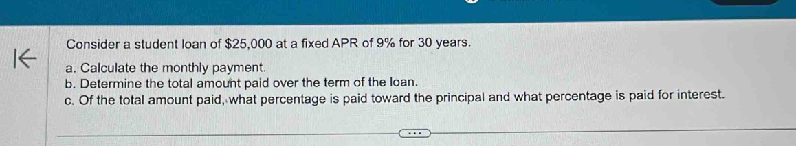 Consider a student loan of $25,000 at a fixed APR of 9% for 30 years. 
a. Calculate the monthly payment. 
b. Determine the total amount paid over the term of the loan. 
c. Of the total amount paid, what percentage is paid toward the principal and what percentage is paid for interest.