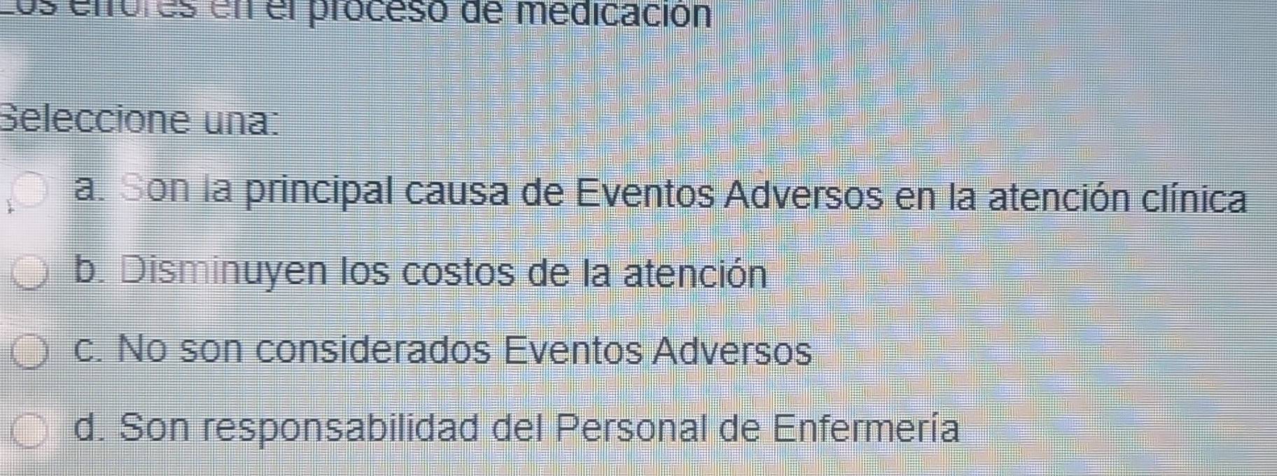 Los etfores en el proceso de médicación
Seleccione una:
a. Son la principal causa de Eventos Adversos en la atención clínica
b. Disminuyen los costos de la atención
c. No son considerados Eventos Adversos
d. Son responsabilidad del Personal de Enfermería