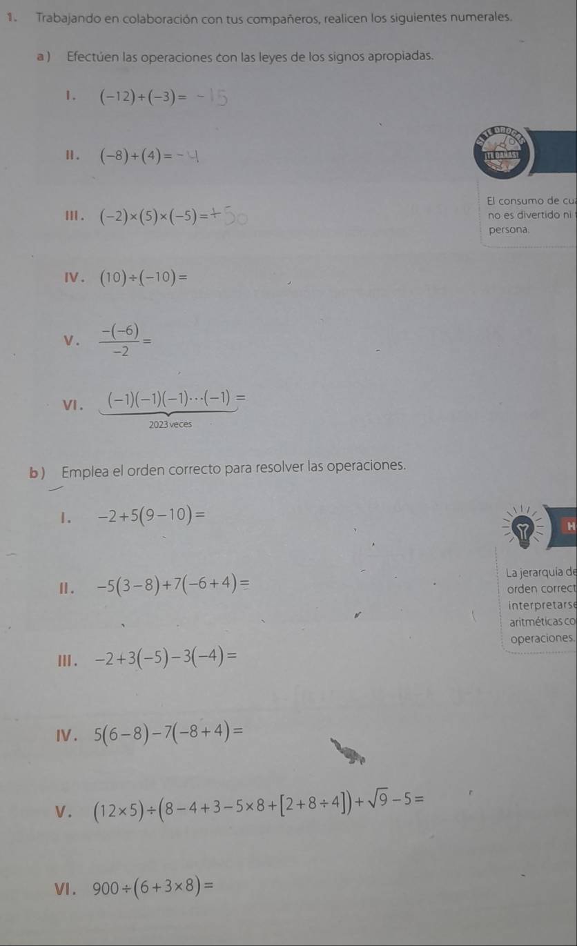 Trabajando en colaboración con tus compañeros, realicen los siguientes numerales. 
a ) Efectúen las operaciones con las leyes de los signos apropiadas. 
1. (-12)+(-3)=
Ⅱ. (-8)+(4)=
El consumo de cu 
Ⅲ . (-2)* (5)* (-5)= no es divertido ni 
persona, 
IV. (10)/ (-10)=
v.  (-(-6))/-2 =
VI . (-1)(-1)(-1)·s (-1)=
2023veces 
b) Emplea el orden correcto para resolver las operaciones. 
1. -2+5(9-10)=
H 
Ⅱ. -5(3-8)+7(-6+4)= La jerarquía de 
orden correct 
interpretarse 
aritméticas co 
Ⅲ . -2+3(-5)-3(-4)= operaciones. 
IV. 5(6-8)-7(-8+4)=
V. (12* 5)/ (8-4+3-5* 8+[2+8/ 4])+sqrt(9)-5=
VI. 900/ (6+3* 8)=