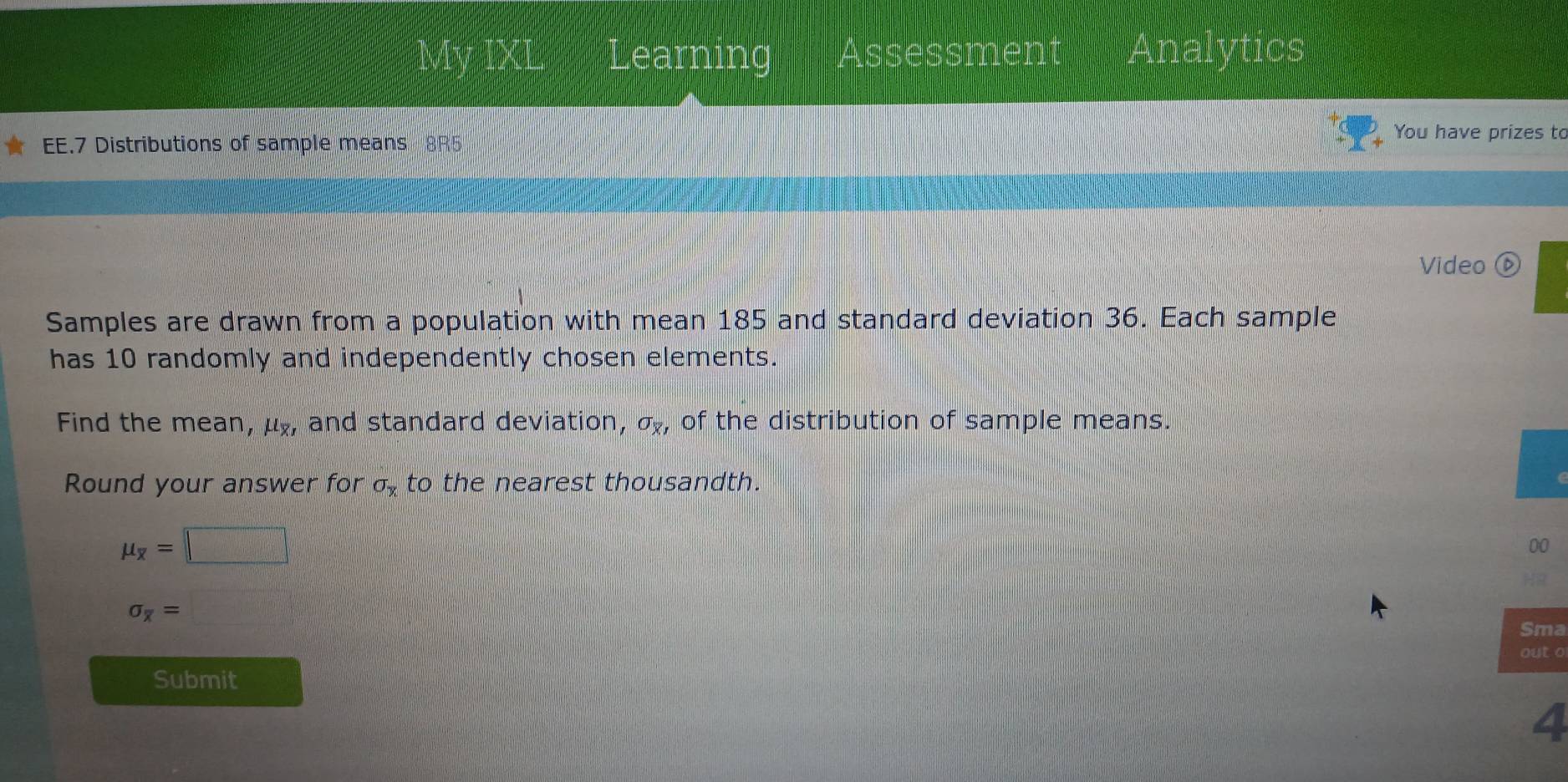 Av IXL earning Assessment Analytics 
EE.7 Distributions of sample means 8R5 
You have prizes to 
Video ⑥ 
Samples are drawn from a population with mean 185 and standard deviation 36. Each sample 
has 10 randomly and independently chosen elements. 
Find the mean, μ, and standard deviation, sigma _x1 of the distribution of sample means. 
Round your answer for sigma _x to the nearest thousandth.
mu _overline x=□
00
sigma _overline x= =□
Sma 
out o 
Submit 
4