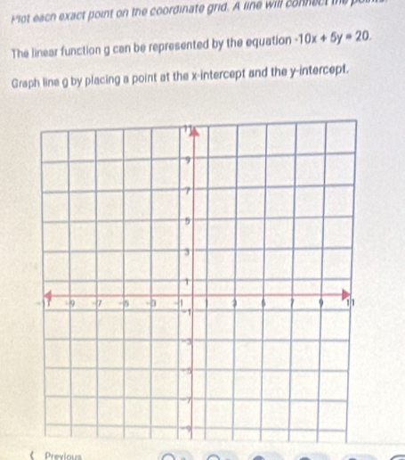 Plot each exact point on the coordinate grid. A line will connect the 
The linear function g can be represented by the equation -10x+5y=20. 
Graph line g by placing a point at the x-intercept and the y-intercept. 
《 Previou