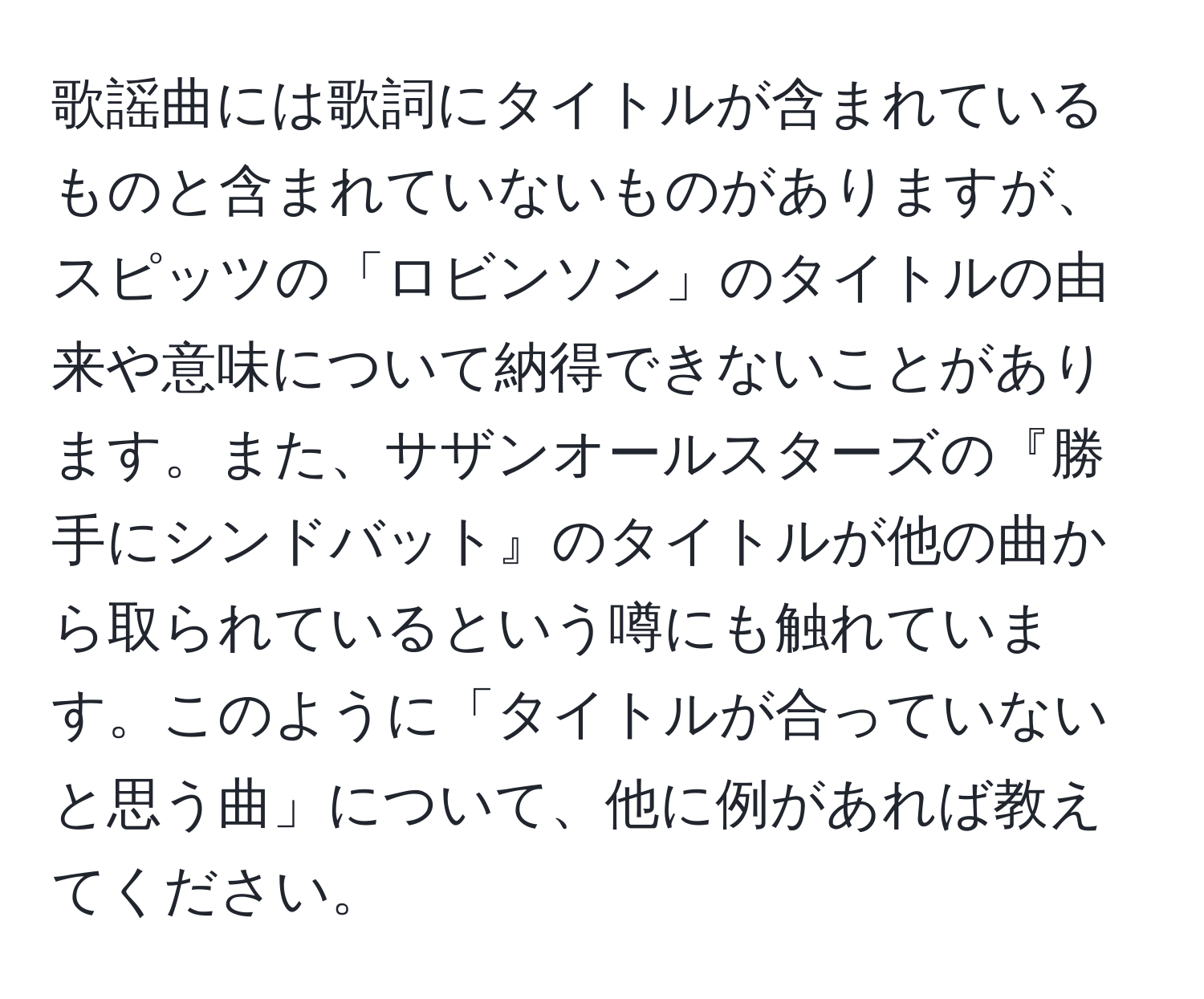 歌謡曲には歌詞にタイトルが含まれているものと含まれていないものがありますが、スピッツの「ロビンソン」のタイトルの由来や意味について納得できないことがあります。また、サザンオールスターズの『勝手にシンドバット』のタイトルが他の曲から取られているという噂にも触れています。このように「タイトルが合っていないと思う曲」について、他に例があれば教えてください。