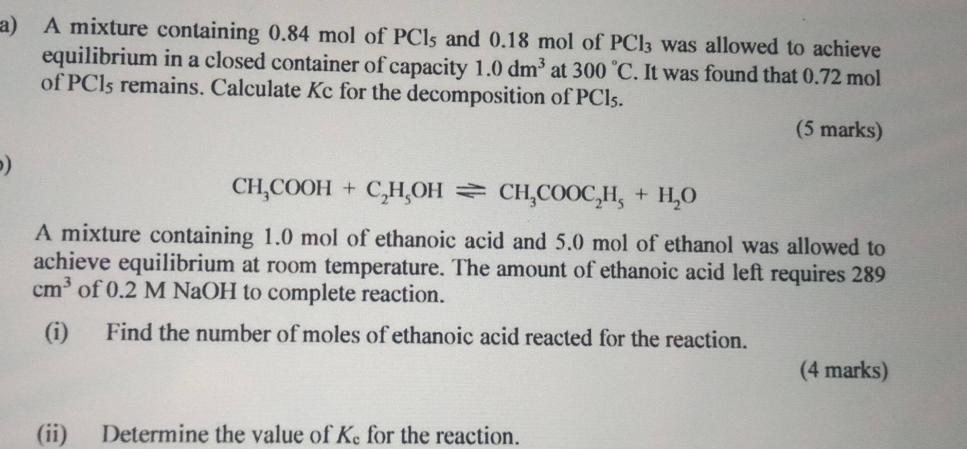 A mixture containing 0.84 mol of PCl_5 and 0.18 mol of PCl_3 was allowed to achieve 
equilibrium in a closed container of capacity 1.0dm^3 at 300°C. It was found that 0.72 mol
of PCl5 remains. Calculate Kc for the decomposition of PCl₅. 
(5 marks)

CH_3COOH+C_2H_5OHleftharpoons CH_3COOC_2H_5+H_2O
A mixture containing 1.0 mol of ethanoic acid and 5.0 mol of ethanol was allowed to 
achieve equilibrium at room temperature. The amount of ethanoic acid left requires 289
cm^3 of 0.2 M NaOH to complete reaction. 
(i) Find the number of moles of ethanoic acid reacted for the reaction. 
(4 marks) 
(ii) Determine the value of K_c for the reaction.