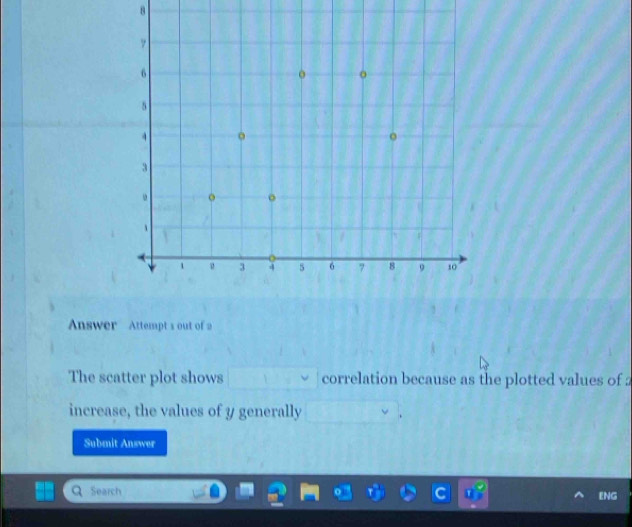 Answer Attempt s out of 2 
The scatter plot shows correlation because as the plotted values of 2
increase, the values of y generally 
Submit Answer 
Search ENG