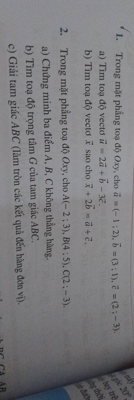 smay 20°
1. Trong mặt phẳng toạ độ Oxy, cho vector a=(-1;2), vector b=(3;1), vector c=(2;-3). # gốc 
a) Tìm toạ độ vectơ vector u=2vector a+vector b-3vector c. 
baytrê 
b) Tìm toạ độ vectơ vector x sao cho vector x+2vector b=vector a+vector c. 
àng thời 
=nh đười 
2. Trong mặt phẳng toạ độ Oxy, cho A(-2;3), B(4;5), C(2;-3). 
a) Chứng minh ba điểm A, B, C không thẳng hàng. 
b) Tìm toạ độ trọng tâm G của tam giác ABC. 
c) Giải tam giác ABC (làm tròn các kết quả đến hàng đơn vị). 
C A AB