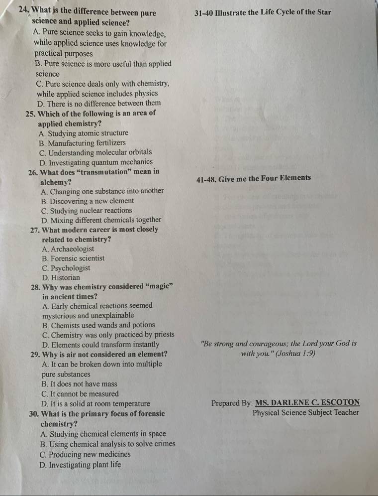 What is the difference between pure 31-40 Illustrate the Life Cycle of the Star
science and applied science?
A. Pure science seeks to gain knowledge,
while applied science uses knowledge for
practical purposes
B. Pure science is more useful than applied
science
C. Pure science deals only with chemistry,
while applied science includes physics
D. There is no difference between them
25. Which of the following is an area of
applied chemistry?
A. Studying atomic structure
B. Manufacturing fertilizers
C. Understanding molecular orbitals
D. Investigating quantum mechanics
26. What does “transmutation” mean in
alchemy? 41-48. Give me the Four Elements
A. Changing one substance into another
B. Discovering a new element
C. Studying nuclear reactions
D. Mixing different chemicals together
27. What modern career is most closely
related to chemistry?
A. Archaeologist
B. Forensic scientist
C. Psychologist
D. Historian
28. Why was chemistry considered “magic”
in ancient times?
A. Early chemical reactions seemed
mysterious and unexplainable
B. Chemists used wands and potions
C. Chemistry was only practiced by priests
D. Elements could transform instantly "Be strong and courageous; the Lord your God is
29. Why is air not considered an element? with you." (Joshua 1:9)
A. It can be broken down into multiple
pure substances
B. It does not have mass
C. It cannot be measured
D. It is a solid at room temperature Prepared By: MS. DARLENE C. ESCOTON
30. What is the primary focus of forensic Physical Science Subject Teacher
chemistry?
A. Studying chemical elements in space
B. Using chemical analysis to solve crimes
C. Producing new medicines
D. Investigating plant life