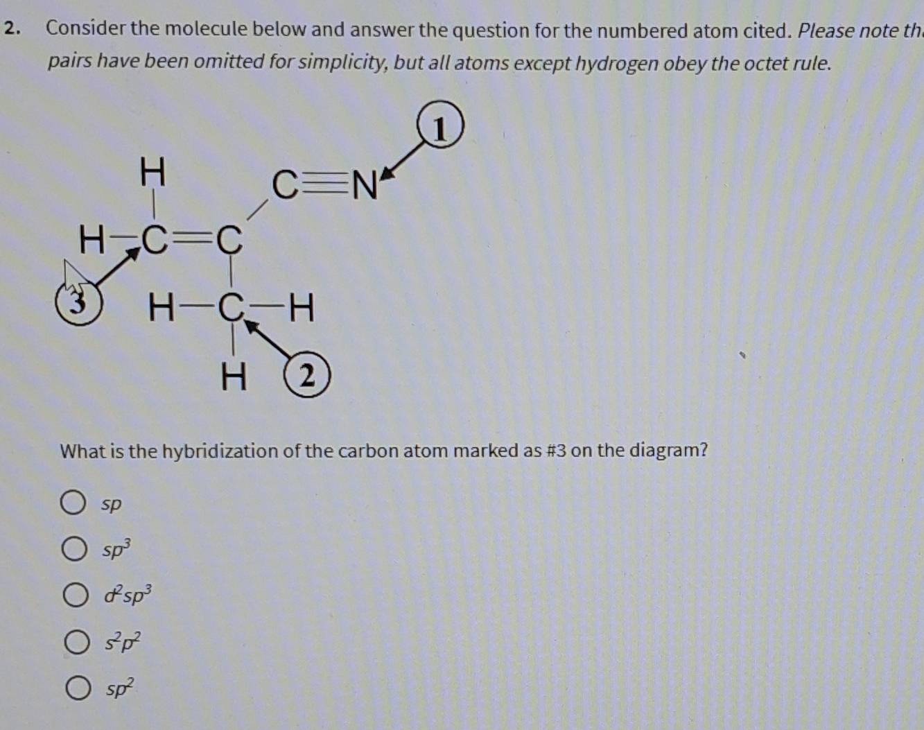 Consider the molecule below and answer the question for the numbered atom cited. Please note th
pairs have been omitted for simplicity, but all atoms except hydrogen obey the octet rule.
What is the hybridization of the carbon atom marked as #3 on the diagram?
sp
sp^3
d^2sp^3
s^2p^2
sp^2