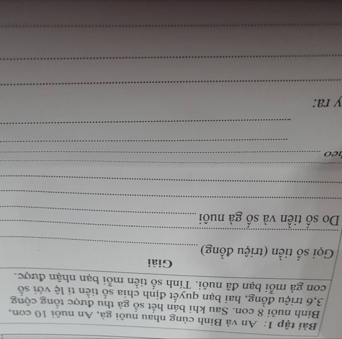 Bài tập 1: An và Bình cùng nhau nuôi gà, An nuôi 10 con, 
Bình nuôi 8 con. Sau khi bán hết số gà thu được tổng cộng
3, 6 triệu đồng, hai bạn quyết định chia số tiền ti lệ với số 
con gà mỗi bạn đã nuôi. Tính số tiền mỗi bạn nhận được. 
Giải 
_ 
Gọi số tiền (triệu đồng) 
_ 
_ 
Do số tiền và số gà nuôi 
_ 
_ 
_ 
heo_ 
_ 
_ 
y ra: 
_ 
_ 
_