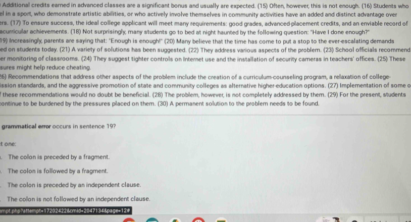 Additional credits earned in advanced classes are a significant bonus and usually are expected. (15) Often, however, this is not enough. (16) Students who
el in a sport, who demonstrate artistic abilities, or who actively involve themselves in community activities have an added and distinct advantage over
ers. (17) To ensure success, the ideal college applicant will meet many requirements: good grades, advanced-placement credits, and an enviable record of
acurricular achievements. (18) Not surprisingly, many students go to bed at night haunted by the following question: "Have I done enough?"
19) Increasingly, parents are saying that: "Enough is enough!" (20) Many believe that the time has come to put a stop to the ever-escalating demands
ed on students today. (21) A variety of solutions has been suggested. (22) They address various aspects of the problem. (23) School officials recommend
er monitoring of classrooms. (24) They suggest tighter controls on Internet use and the installation of security cameras in teachers' offices. (25) These
sures might help reduce cheating.
26) Recommendations that address other aspects of the problem include the creation of a curriculum-counseling program, a relaxation of college
ssion standards, and the aggressive promotion of state and community colleges as alternative higher-education options. (27) Implementation of some d
these recommendations would no doubt be beneficial. (28) The problem, however, is not completely addressed by them. (29) For the present, students
continue to be burdened by the pressures placed on them. (30) A permanent solution to the problem needs to be found.
grammatical error occurs in sentence 19?
:t one:
. The colon is preceded by a fragment.
. The colon is followed by a fragment.
. The colon is preceded by an independent clause.
The colon is not followed by an independent clause.
empt.php?attempt=17202422&cmid=2047134&page=12#