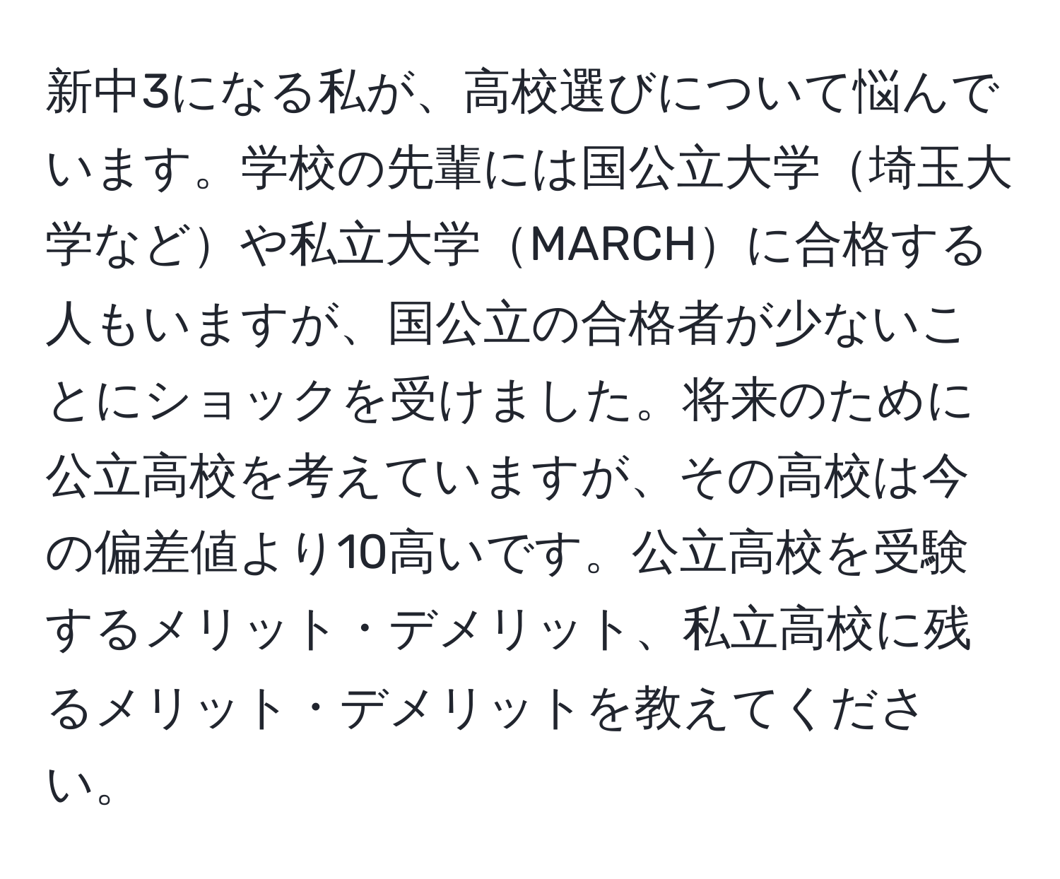 新中3になる私が、高校選びについて悩んでいます。学校の先輩には国公立大学埼玉大学などや私立大学MARCHに合格する人もいますが、国公立の合格者が少ないことにショックを受けました。将来のために公立高校を考えていますが、その高校は今の偏差値より10高いです。公立高校を受験するメリット・デメリット、私立高校に残るメリット・デメリットを教えてください。