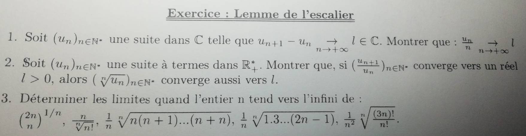 Exercice : Lemme de l'escalier 
1. Soit (u_n)_n∈ N^* une suite dans C telle que u_n+1-u_nto _nto +∈fty l∈ C. Montrer que : ^frac u_nn_nto +∈fty l
2. Soit (u_n)_n∈ N * une suite à termes dans R* . Montrer que, si (frac u_n+1u_n)_n∈ N^* * converge vers un réel
l>0 , alors (sqrt[n](u_n))_n∈ N^* converge aussi vers l. 
3. Déterminer les limites quand l'entier n tend vers l'infini de :
beginpmatrix 2n)^1/n,  n/sqrt[n](n!) ,  1/n sqrt[n](n(n+1)...(n+n)),  1/n sqrt[n](1.3...(2n-1)),  1/n^2 sqrt[n](frac (3n)!)n!.