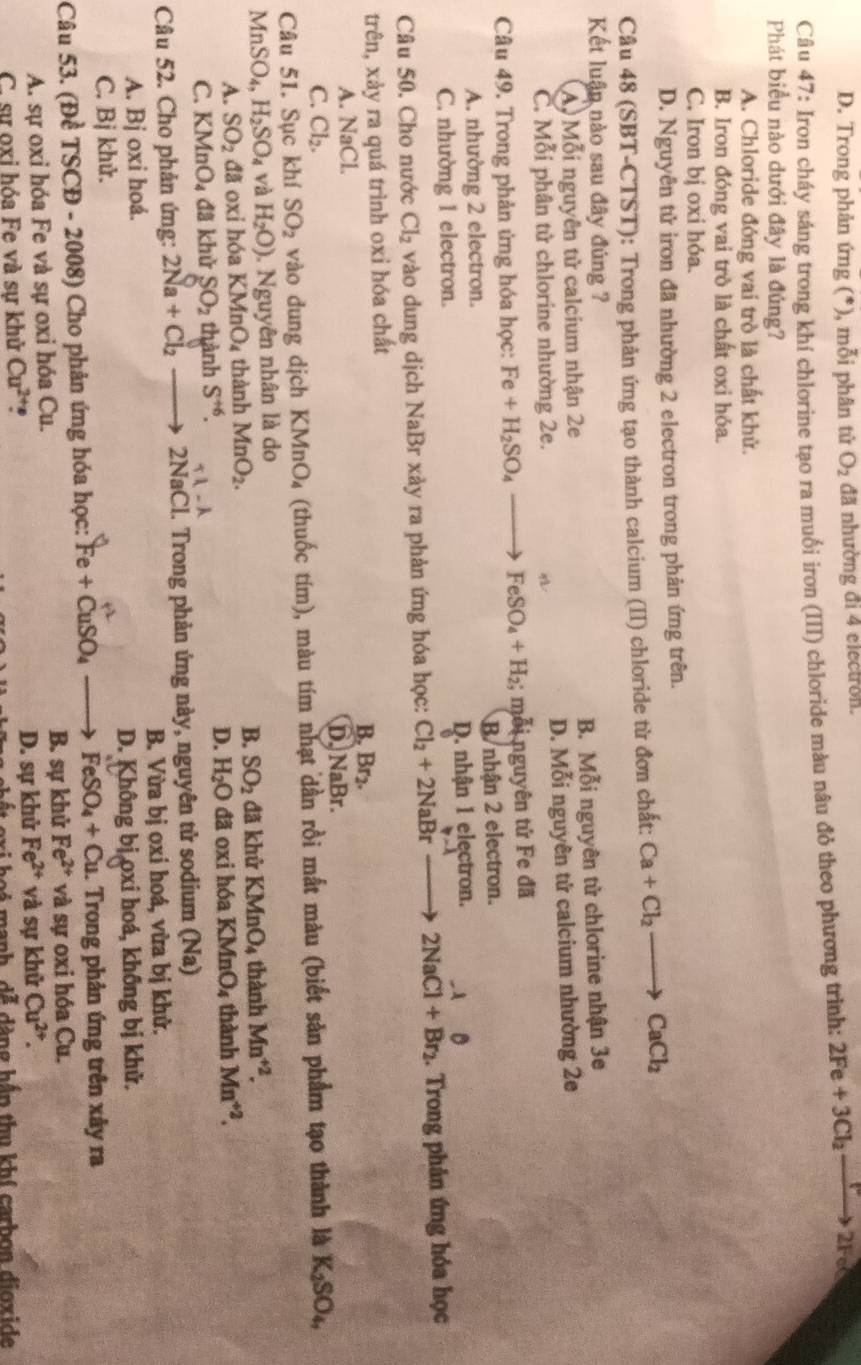 D. Trong phản ứng (*), mỗi phân tử O_2 đã nhường đi 4 electron.
Câu 47: Iron cháy sáng trong khí chlorine tạo ra muối iron (III) chloride màu nâu đỏ theo phương trình: 2Fe+3Cl_2to 2F
Phát biểu nào dưới đây là đúng?
A. Chloride đóng vai trò là chất khử.
B. Iron đóng vai trò là chất oxi hóa.
C. Iron bị oxi hỏa.
D. Nguyên tử iron đã nhường 2 electron trong phản ứng trên.
Câu 48 (SBT-CTST): Trong phản ứng tạo thành calcium (II) chloride từ đơn chất: Ca+Cl_2to CaCl_2
Kết luận nào sau đây đúng ?
A. Mỗi nguyên tử calcium nhận 2e B. Mỗi nguyên tử chlorine nhận 3e
C. Mỗi phân tử chlorine nhường 2e. D. Mỗi nguyên tử calcium nhường 2e
Câu 49. Trong phản ứng hóa học: Fe+H_2SO_4 FeSO_4+H_2; mỗi nguyên tử Fe đã
A. nhường 2 electron. B nhận 2 electron.
C. nhường 1 electron. D. nhận 1 electron.
Câu 50. Cho nước Cl_2 vào dung dịch NaBr xảy ra phản ứng hóa học: Cl_2+2NaBrto 2NaCl+Br_2. Trong phản ứng hóa học
trên, xảy ra quá trình oxi hóa chất
A. NaCl. B. Br2.
C. Cl_2. D. NaBr.
Câu 51. Sục khí SO_2 vào dung dịch KMnO₄ (thuốc tím), màu tím nhạt dần rồi mắt màu (biết sản phẩm tạo thành là K_2SO_4,
MnSO_4, H_2SO_4 và H_2O). Nguyên nhân là do
A. SO_2 đã oxi hóa K MnO_4 thành MnO_2. B. SO_2 đã khử KMnO_4 thành Mn^(+2).
D. H_2O đã o i hóa KMnO_4
C. KMnO_4 đã khử SO_2 thành S^(+6). thành Mn^(+2).
Câu 52. Cho phản ứng: 2Na+Cl_2 2NaCl. Trong phản ứng này, nguyên tử sodium (Na)
A. Bj oxi hoá. B. Vừa bị oxi hoá, vừa bị khử.
C. Bị khử. D. Không bị oxi hoá, không bị khử.
Câu 53. (Đề TSCD-2008) )  Cho phản ứng hóa học: Fe+CuSO_4 _  FeSO_4+Cu. Trong phản ứng trên xây ra
A. sự oxi hóa Fe và sự oxi hóa ( u B. sự khử Fe^(2+) và sự oxi hóa Cu.
C. sự oxi hóa Fe và sự khử Cu^(2+) , D. sự khử Fe^(2+) và sự khử Cu^(2+).
axi hoi manh, dễ dàng hần thu khí carbon dioxide