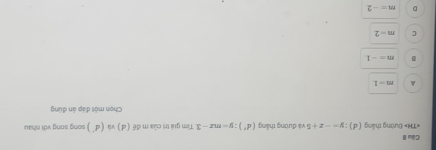 Đường thắng ( d ) : :y=-x+5 và đường thắng (d'):y=mx-3 3. Tim giá trị của m đế (d) và (đ') song song với nhau
Chọn một đáp án đúng
A m=1.
B m=-1
C m=2.
D m=-2.