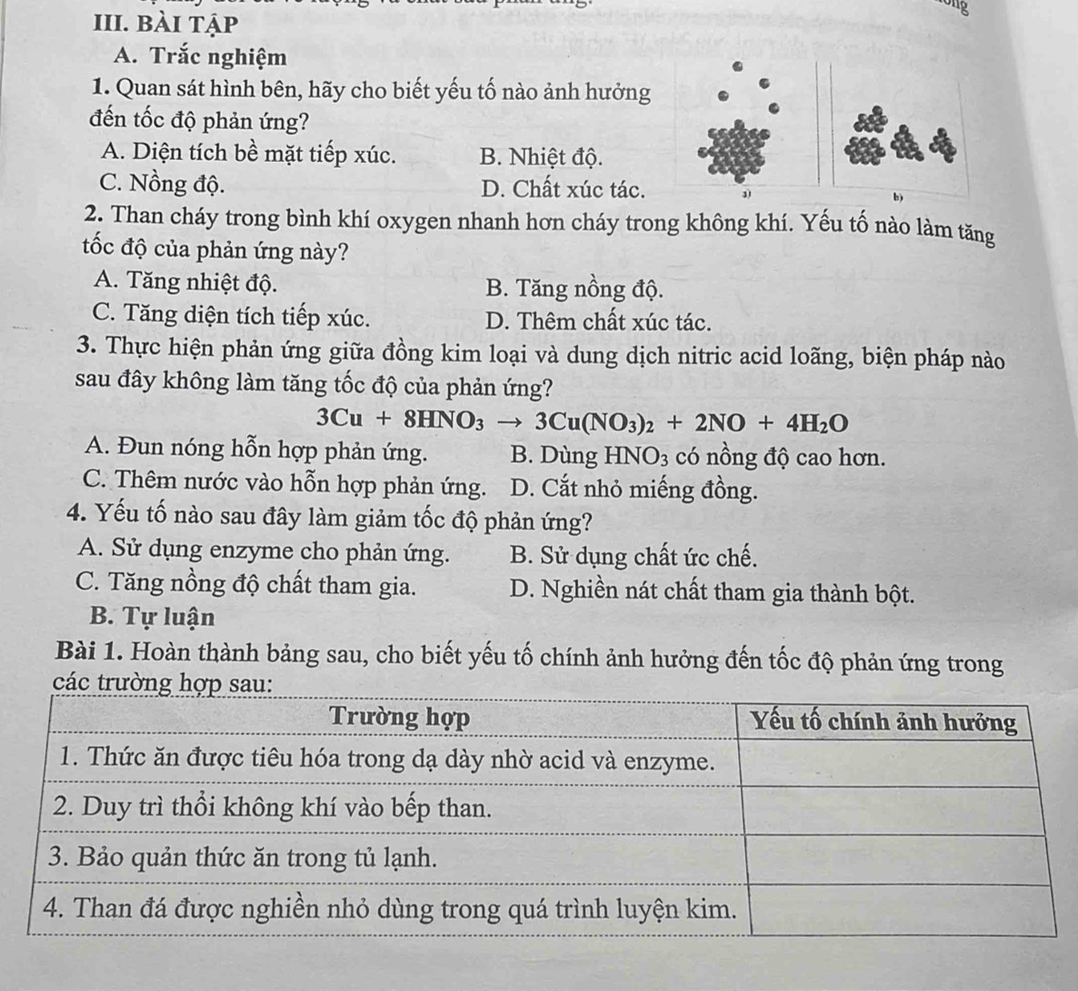 ong
III. bài tập
A. Trắc nghiệm
1. Quan sát hình bên, hãy cho biết yếu tố nào ảnh hưởng
đến tốc độ phản ứng?
A. Diện tích bề mặt tiếp xúc. B. Nhiệt độ.
C. Nồng độ. D. Chất xúc tác.
2. Than cháy trong bình khí oxygen nhanh hơn cháy trong không khí. Yếu tố nào làm tăng
tốc độ của phản ứng này?
A. Tăng nhiệt độ. B. Tăng nồng độ.
C. Tăng diện tích tiếp xúc. D. Thêm chất xúc tác.
3. Thực hiện phản ứng giữa đồng kim loại và dung dịch nitric acid loãng, biện pháp nào
sau đây không làm tăng tốc độ của phản ứng?
3Cu+8HNO_3to 3Cu(NO_3)_2+2NO+4H_2O
A. Đun nóng hỗn hợp phản ứng. B. Dùng I INO_3 có nồng độ cao hơn.
C. Thêm nước vào hỗn hợp phản ứng. D. Cắt nhỏ miếng đồng.
4. Yếu tố nào sau đây làm giảm tốc độ phản ứng?
A. Sử dụng enzyme cho phản ứng. B. Sử dụng chất ức chế.
C. Tăng nồng độ chất tham gia. D. Nghiền nát chất tham gia thành bột.
B. Tự luận
Bài 1. Hoàn thành bảng sau, cho biết yếu tố chính ảnh hưởng đến tốc độ phản ứng trong