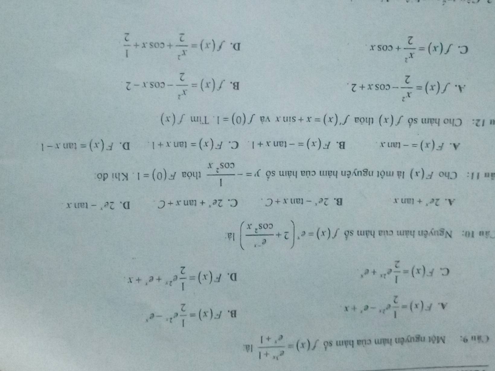 Cầu 9: Một nguyên hàm của bàm số f(x)= (e^(3x)+1)/e^x+1  lài
A. F(x)= 1/2 e^(2x)-e^x+x.
B. F(x)= 1/2 e^(2x)-e^x
C. F(x)= 1/2 e^(2x)+e^x.
D. F(x)= 1/2 e^(2x)+e^x+x. 
Câu 10: Nguyên hàm của hàm số f(x)=e^x(2+ (e^(-x))/cos^2x ) là:
A. 2e^x+tan x B. 2e^x-tan x+C. C. 2e^x+tan x+C. D. 2e^x-tan x
âu II: Cho F(x) là một nguyên hàm của hàm số y=- 1/cos^2x  thỏa F(0)=1. Khi đó:
A. F(x)=-tan x. B. F(x)=-tan x+1 C. F(x)=tan x+1. D. F(x)=tan x-1
u 12: Cho hàm số f(x) thỏa f'(x)=x+sin x và f(0)=1. Tim f(x)
A. f(x)= x^2/2 -cos x+2.
B. f(x)= x^2/2 -cos x-2
C. f(x)= x^2/2 +cos x. D. f(x)= x^2/2 +cos x+ 1/2 