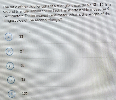 The ratio of the side lengths of a triangle is exactly 5:13:15. In a
second triangle, similar to the first, the shortest side measures 9
centimeters. To the nearest centimeter, what is the length of the
longest side of the second triangle?
^ 23
B 27
C 30
75
135