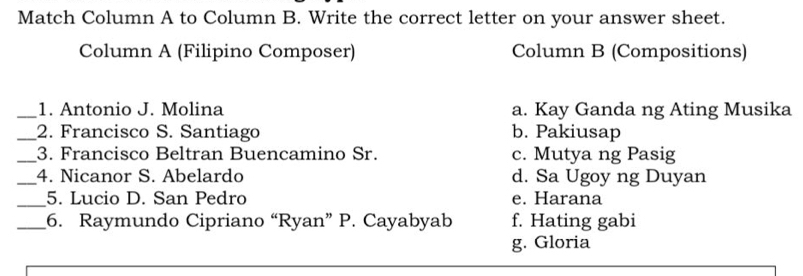 Match Column A to Column B. Write the correct letter on your answer sheet.
Column A (Filipino Composer) Column B (Compositions)
_1. Antonio J. Molina a. Kay Ganda ng Ating Musika
_2. Francisco S. Santiago b. Pakiusap
_3. Francisco Beltran Buencamino Sr. c. Mutya ng Pasig
_4. Nicanor S. Abelardo d. Sa Ugoy ng Duyan
_5. Lucio D. San Pedro e. Harana
_6. Raymundo Cipriano “Ryan” P. Cayabyab f. Hating gabi
g. Gloria