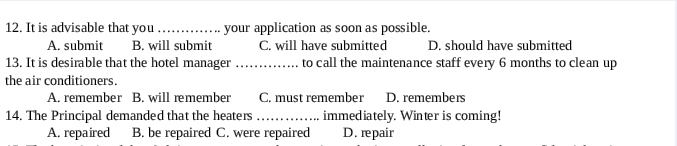 It is advisable that you_ your application as soon as possible.
A. submit B. will submit C. will have submitted D. should have submitted
13. It is desirable that the hotel manager_ to call the maintenance staff every 6 months to clean up
the air conditioners.
A. remember B. will remember C. must remember D. remembers
14. The Principal demanded that the heaters _immediately. Winter is coming!
A. repaired B. be repaired C. were repaired D. repair