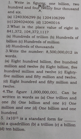 Write in figures; one billion, two
hundred and four twenty four thousand
and six.
(a) 1240306299 (b) 1204106299
(c) 1204024006 (d) 12040016
2.What is the place value of eight in
841, 372, 104, 372, 111?
(a) Hundreds of trillion (b) Hundreds of
billion (c) Hundreds of million
(d) Hundreds of thousands
3.Write the number: 8,500,000,012 in
words.
(a) Eight hundred billion, five hundred
million and twelve (b) Eight billion, five
hundred million and twelve (c) Eighty-
five million and fifty million and twelve.
(d) Eight hundred and fifty million and
twelve.
4.The figure 1,000,000,001. Can be
written in words as (a) One trillion and
one (b) One billion and one (c) One
million and one (d) One billion and one
hundred.
_
5. 1* 10^(15) is a standard form for
(a) a quadrillion (b) a trillion (c) a billion
(d) ten billion.