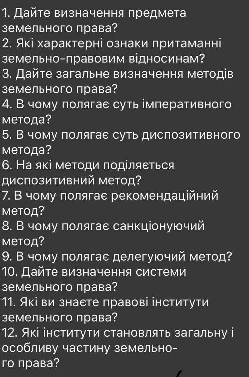 Дайте визначення предмета
земельного права?
2. Які характерні ознаки πритаманні
земельно-правовим відносинам？
3. Дайте загальне визначення методів
земельного права?
4. В чому полягае суть імперативного
Mеtoда?
5. В чому полягае суть диспозитивного
Mеtода?
6. На які меΤоди πоділяеться
диспозитивний метод?
7. В чому πолягае рекомендаційний
метод?
8. В чому πолягае санкціонуючий
метод?
9. В чому полягае делегуючий метод?
10. Дайте визначення системи
земельного права?
11. Які ви знаете правові інститути
земельного права?
12. Які інститути становлять загальну і
особливу частину земельно-
го права?