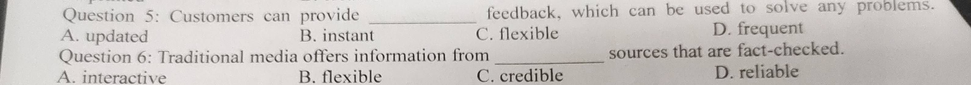 Customers can provide _feedback, which can be used to solve any problems.
A. updated B. instant C. flexible D. frequent
Question 6: Traditional media offers information from _sources that are fact-checked.
A. interactive B. flexible C. credible D. reliable