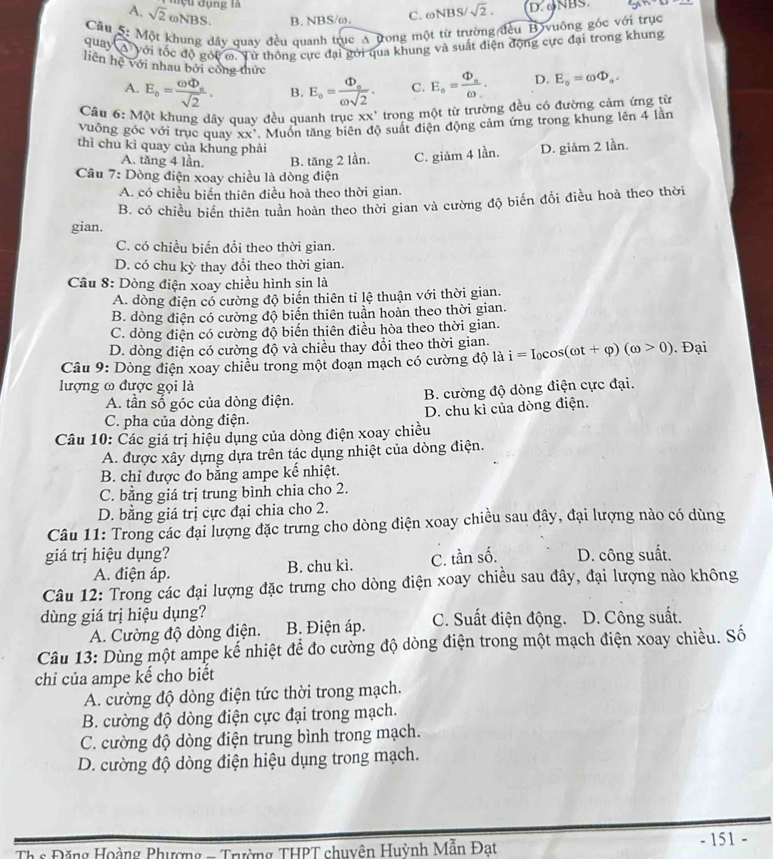 đ  u dụng là D. ∞NBS.
A. sqrt(2) odot NBS
B. NBS/ω. C. ωNBS sqrt(2).
Câu 5: Một khung dây quay đều quanh trục A tong một từ trường đều B vuông gốc với trục
quay A' với tốc độ góc o. Từ thông cực đại gới qua khung và suất điện động cực đại trong khung
liên hệ với nhau bởi công thức
A. E_o=frac omega Phi _osqrt(2). E_o=frac Phi _oomega sqrt(2). C. E_o=frac Phi _oomega _-. D. E_o=omega Phi _o.
B.
Câu 6: Một khung dây quay đều quanh trục XX' trong một từ trường đều có đường cảm ứng từ
vuông góc với trục quay XX' *. Muốn tăng biên độ suất điện động cảm ứng trong khung lên 4 lần
thì chu kì quay của khung phải D. giảm 2 lần.
A. tăng 4 lần. B. tăng 2 lần. C. giảm 4 lần.
Câu 7: Dòng điện xoay chiều là dòng điện
A. có chiều biến thiên điều hoà theo thời gian.
B. có chiều biến thiên tuần hoàn theo thời gian và cường độ biến đổi điều hoà theo thời
gian.
C. có chiều biến đổi theo thời gian.
D. có chu kỳ thay đổi theo thời gian.
Câu 8: Dòng điện xoay chiều hình sin là
A. dòng điện có cường độ biến thiên tỉ lệ thuận với thời gian.
B. dòng điện có cường độ biến thiên tuần hoàn theo thời gian.
C. dòng điện có cường độ biến thiên điều hòa theo thời gian.
D. dòng điện có cường độ và chiều thay đổi theo thời gian.
Câu 9: Dòng điện xoay chiều trong một đoạn mạch có cường độ là i=I_0cos (omega t+varphi )(omega >0). Đại
lượng ω được gọi là
A. tần số góc của dòng điện. B. cường độ dòng điện cực đại.
C. pha của dòng điện. D. chu kì của dòng điện.
Câu 10: Các giá trị hiệu dụng của dòng điện xoay chiều
A. được xây dựng dựa trên tác dụng nhiệt của dòng điện.
B. chỉ được đo bằng ampe kế nhiệt.
C. bằng giá trị trung bình chia cho 2.
D. bằng giá trị cực đại chia cho 2.
Câu 11: Trong các đại lượng đặc trưng cho dòng điện xoay chiều sau đây, đại lượng nào có dùng
giá trị hiệu dụng? C. tần số. D. công suất.
A. điện áp. B. chu kì.
Câu 12: Trong các đại lượng đặc trưng cho dòng điện xoay chiều sau đây, đại lượng nào không
dùng giá trị hiệu dụng? C. Suất điện động. D. Công suất.
A. Cường độ dòng điện.  B. Điện áp.
Câu 13: Dùng một ampe kế nhiệt để đo cường độ dòng điện trong một mạch điện xoay chiều. Số
chỉ của ampe kế cho biết
A. cường độ dòng điện tức thời trong mạch.
B. cường độ dòng điện cực đại trong mạch.
C. cường độ dòng điện trung bình trong mạch.
D. cường độ dòng điện hiệu dụng trong mạch.
Th s Đặng Hoàng Phượng - Trường THPT chuyên Huỳnh Mẫn Đat
- 151 -