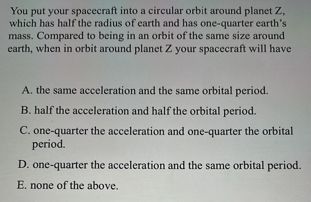 You put your spacecraft into a circular orbit around planet Z,
which has half the radius of earth and has one-quarter earth’s
mass. Compared to being in an orbit of the same size around
earth, when in orbit around planet Z your spacecraft will have
A. the same acceleration and the same orbital period.
B. half the acceleration and half the orbital period.
C. one-quarter the acceleration and one-quarter the orbital
period.
D. one-quarter the acceleration and the same orbital period.
E. none of the above.