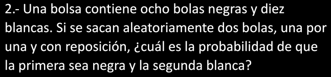 2.- Una bolsa contiene ocho bolas negras y diez 
blancas. Si se sacan aleatoriamente dos bolas, una por 
una y con reposición, ¿cuál es la probabilidad de que 
la primera sea negra y la segunda blanca?