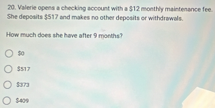 Valerie opens a checking account with a $12 monthly maintenance fee.
She deposits $517 and makes no other deposits or withdrawals.
How much does she have after 9 months?
$o
$517
$373
$409