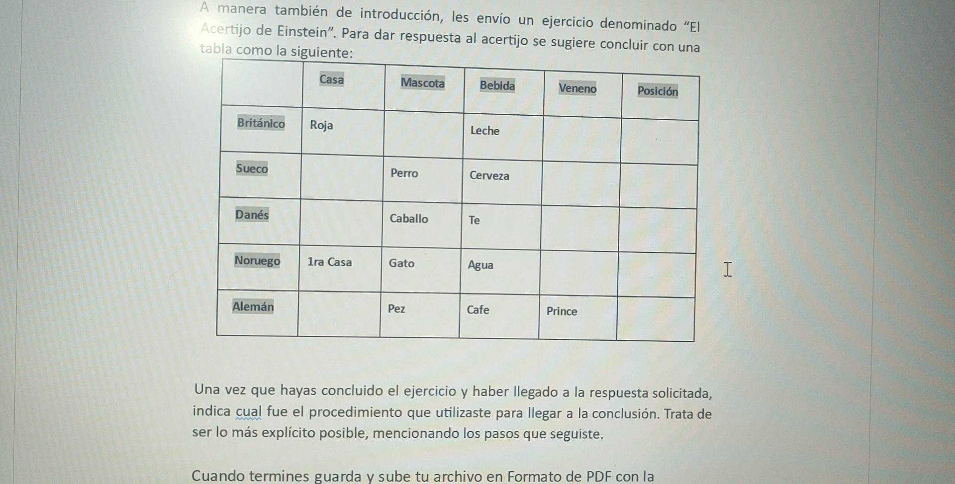 A manera también de introducción, les envío un ejercicio denominado “El 
Acertijo de Einstein'. Para dar respuesta al acertijo se sugiere concluir con una 
Una vez que hayas concluido el ejercicio y haber llegado a la respuesta solicitada, 
indica cual fue el procedimiento que utilizaste para llegar a la conclusión. Trata de 
ser lo más explícito posible, mencionando los pasos que seguiste. 
Cuando termines guarda y sube tu archivo en Formato de PDF con la