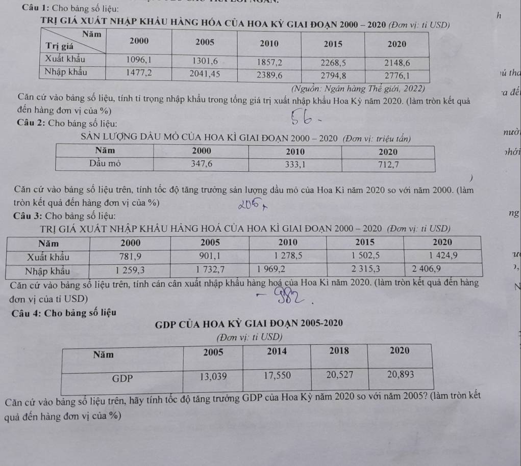 Cho bảng số liệu: 
h 
trị giá xuát nhập khảu hàng hóa của hoa kỳ giai đoạn 2000 - 2020 (Đơm vị: tỉ USD) 
ú tha 
(Nguồn: Ngân hàng Thể giới, 2022) 
Căn cứ vào bảng số liệu, tính tỉ trọng nhập khẩu trong tổng giá trị xuất nhập khẩu Hoa Kỳ năm 2020. (làm tròn kết quả a đế 
đến hàng đơn vị của %) 
Câu 2: Cho bảng số liệu: 
SảN LƯợNG DÂU MÔ CủA HOA KÌ GIAI ĐOẠN 2000 - 2020 (Đơn vị: triệu tần) 
nườ 
phới 
 
Căn cứ vào bảng số liệu trên, tính tốc độ tăng trưởng sản lượng dầu mỏ của Hoa Ki năm 2020 so với năm 2000. (làm 
tròn kết quả đến hàng đơn vị của %) 
Câu 3: Cho bảng số liệu: ng 
TRỊ GIÁ XUÁT NHÂP KHẢU HẢNG HOÁ CỦA HOA KÌ GIAI ĐOẠN 2000 - 2020 (Đơ vị: 1ỉ USD) 
, 
Căn cứ vào bảng số liệu trên, tính cán cân xuất nhập khẩu hàn N 
đơn vị của tỉ USD) 
Câu 4: Cho bảng số liệu 
gDP CủA hOA Kỳ gIAi đOẠn 2005-2020 
Căn cứ vào bảng số liệu trên, hãy tính tốc độ tăng trưởng GDP của Hoa Kỳ năm 2020 so kết 
quả đến hàng đơn vị của %)