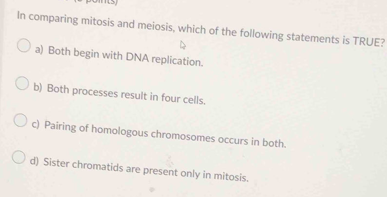 In comparing mitosis and meiosis, which of the following statements is TRUE?
a) Both begin with DNA replication.
b) Both processes result in four cells.
c) Pairing of homologous chromosomes occurs in both.
d) Sister chromatids are present only in mitosis.