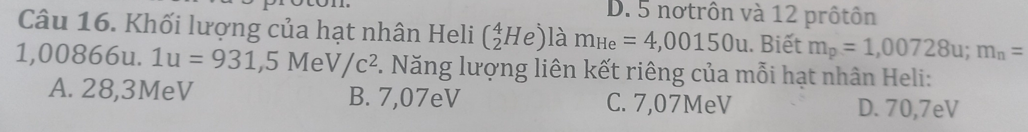 D. 5 notrôn và 12 prôtôn
Câu 16. Khối lượng của hạt nhân Heli (_2^(4He) là m_He)=4,00150u. Biết m_p=1,00728u; m_n=
1,00866u. 1u=931,5MeV/c^2. Năng lượng liên kết riêng của mỗi hạt nhân Heli:
A. 28,3MeV
B. 7,07eV C. 7,07MeV D. 70,7eV